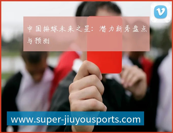 中国排球未来之星:潜力新秀盘点与预测